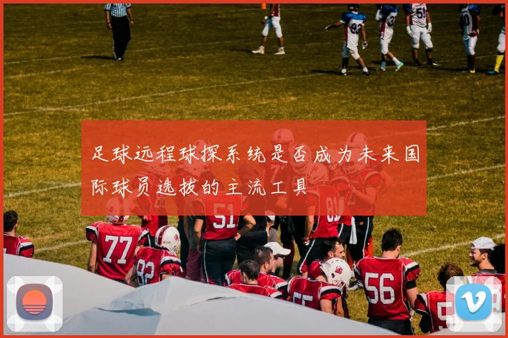 足球远程球探系统是否成为未来国际球员选拔的主流工具